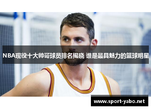 NBA现役十大帅哥球员排名揭晓 谁是最具魅力的篮球明星